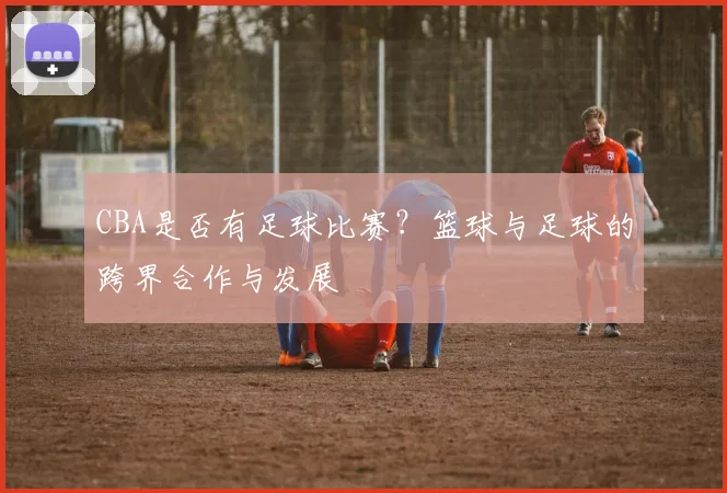 CBA是否有足球比赛？篮球与足球的跨界合作与发展