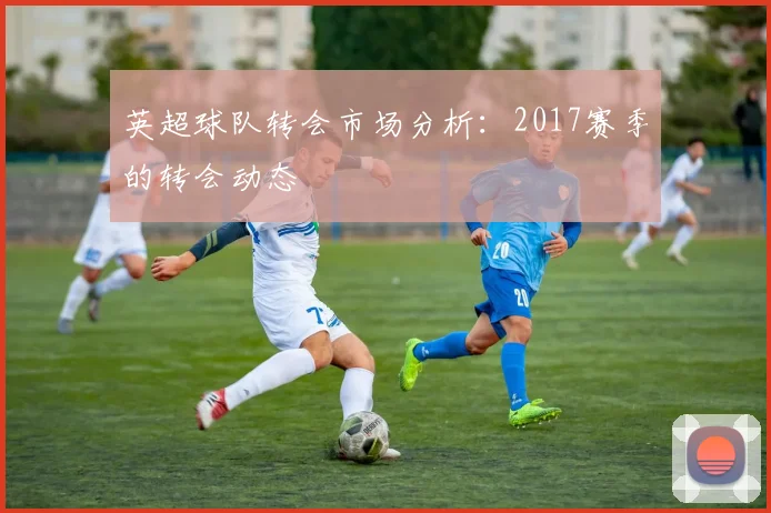 英超球队转会市场分析:2017赛季的转会动态