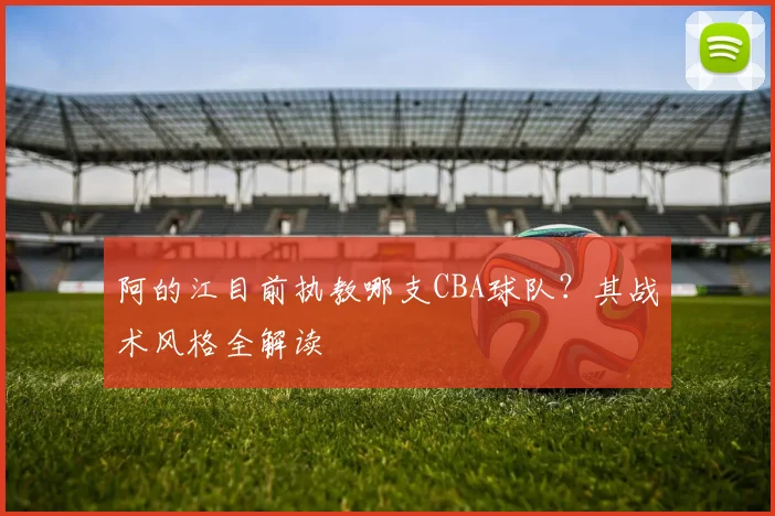 阿的江目前执教哪支CBA球队？其战术风格全解读
